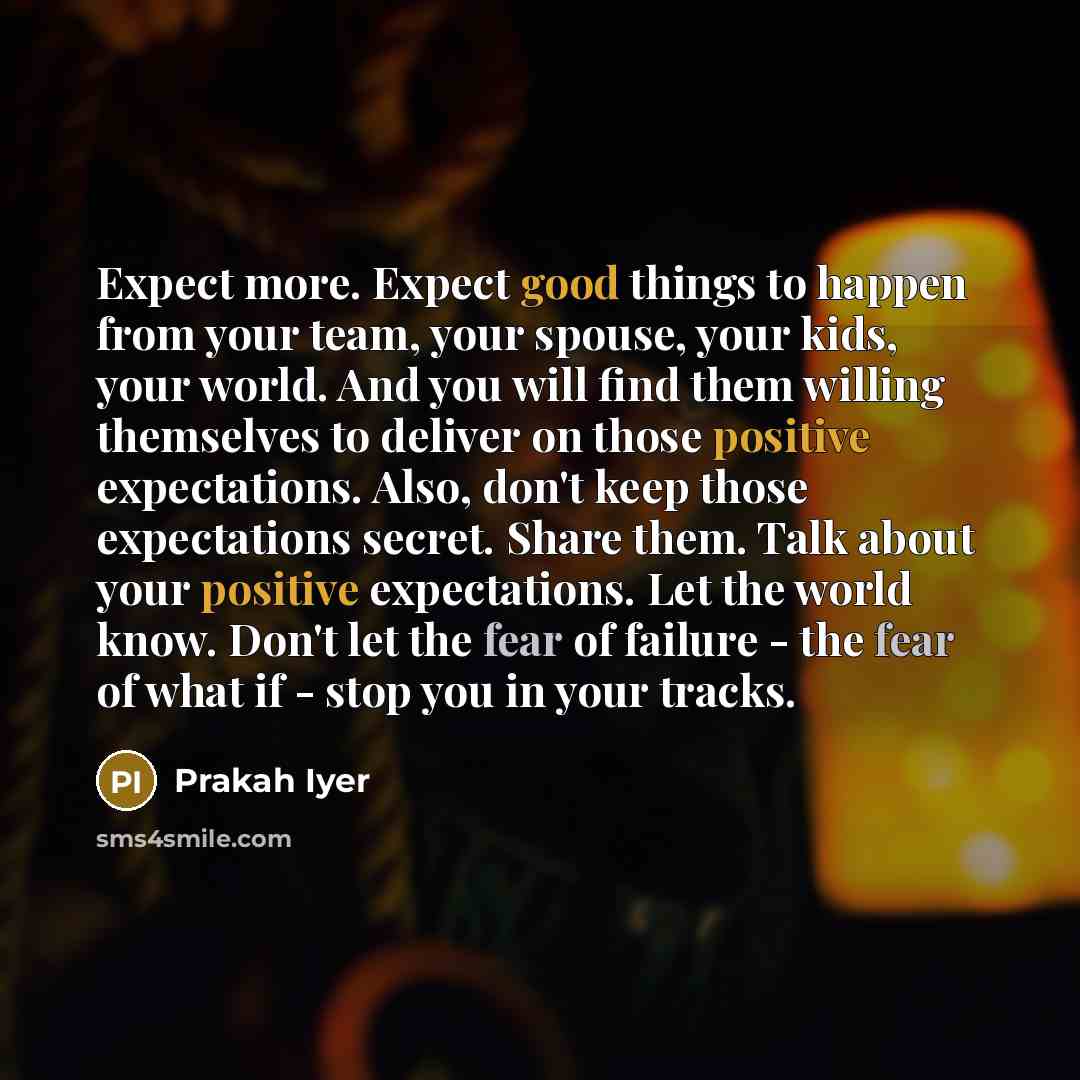 “Expect more. Expect good things to happen from your team, your spouse, your kids, your world. And you will find them willing themselves to deliver on those positive expectations. Also, don't keep those expectations secret. Share them. Talk about your positive expectations. Let the world know…” quote by Prakah Iyer