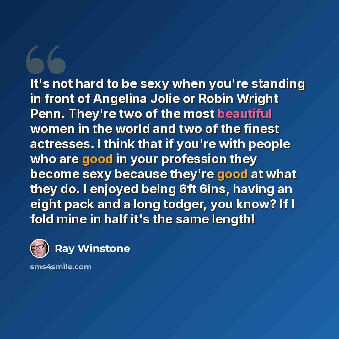 “It's not hard to be sexy when you're standing in front of Angelina Jolie or Robin Wright Penn. They're two of the most beautiful women in the world and two of the finest actresses. I think that if you're with people who are good in your profession they become sexy because they're good at what they…” quote by Ray Winstone