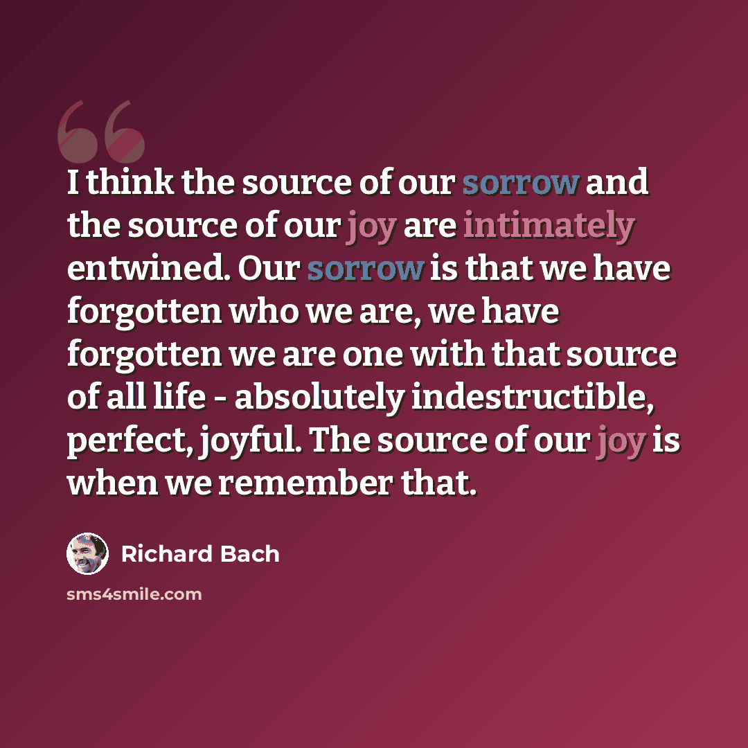 “I think the source of our sorrow and the source of our joy are intimately entwined. Our sorrow is that we have forgotten who we are, we have forgotten we are one with that source of all life - absolutely indestructible, perfect, joyful. The source of our joy is when we remember that.” quote by Richard Bach