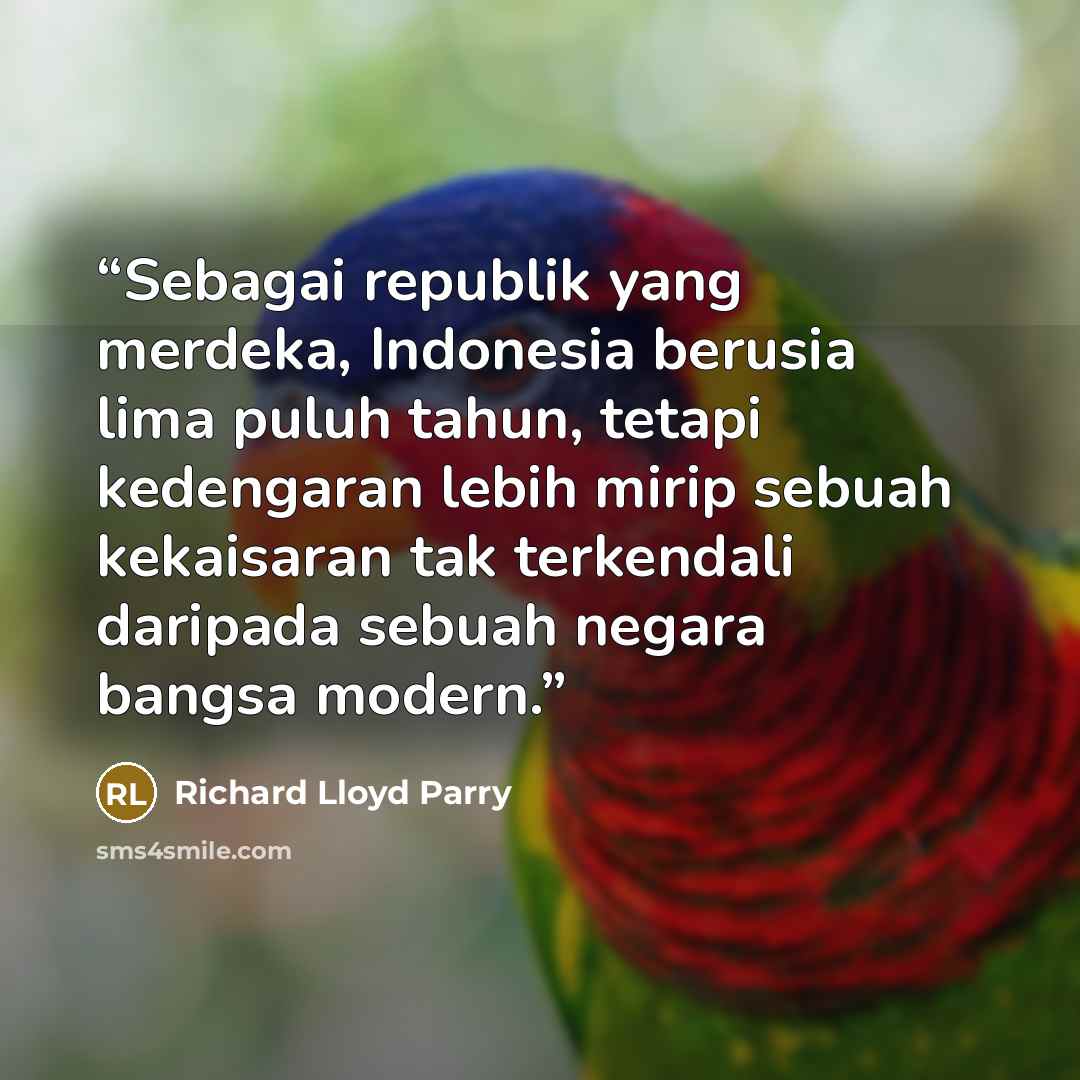“Sebagai republik yang merdeka, Indonesia berusia lima puluh tahun, tetapi kedengaran lebih mirip sebuah kekaisaran tak terkendali daripada sebuah negara bangsa modern.” quote by Richard Lloyd Parry