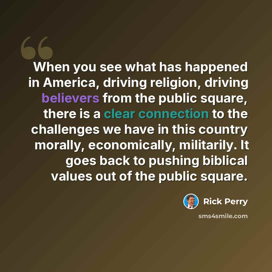 “When you see what has happened in America, driving religion, driving believers from the public square, there is a clear connection to the challenges we have in this country morally, economically, militarily. It goes back to pushing biblical values out of the public square.” quote by Rick Perry
