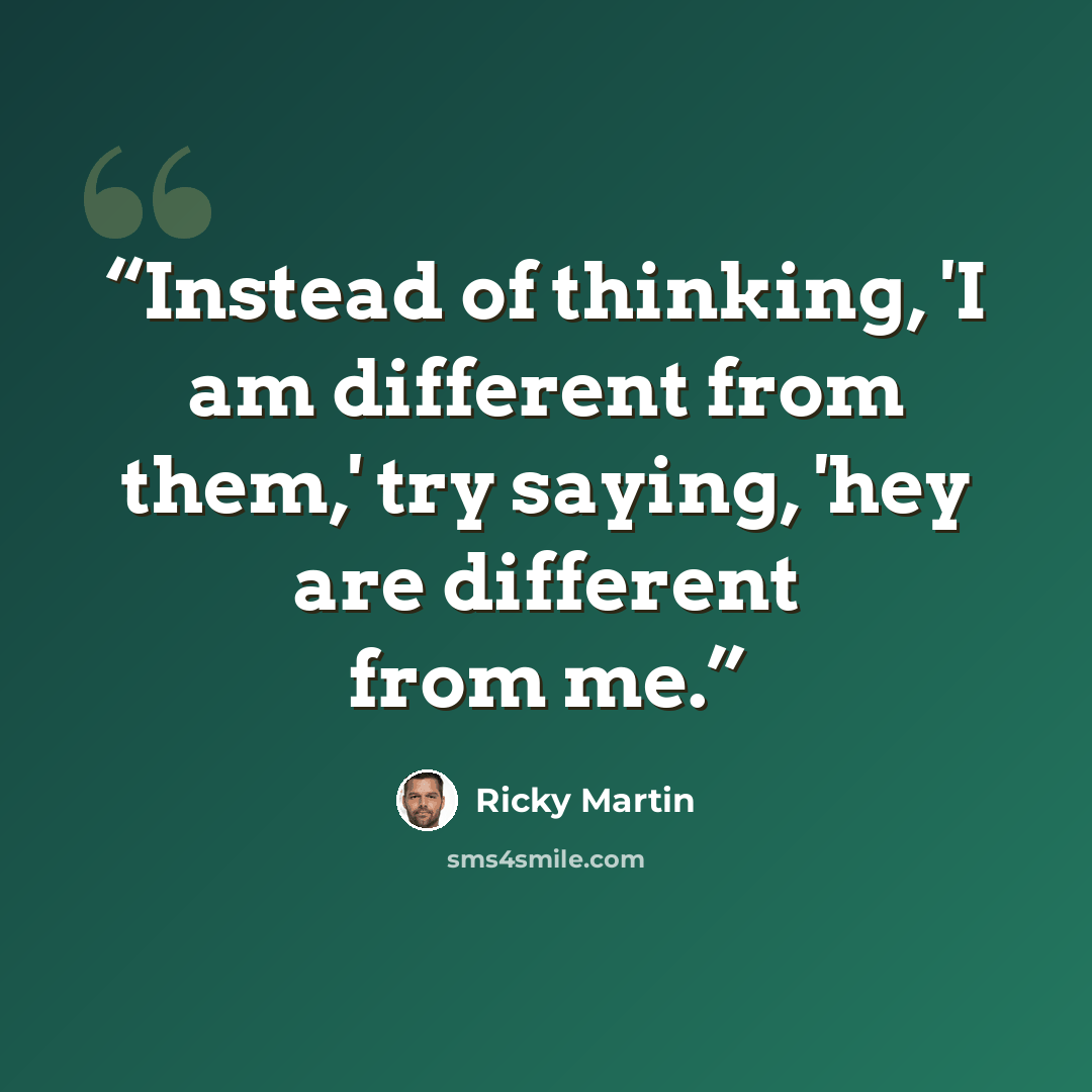 “Instead of thinking, 'I am different from them,' try saying, 'hey are different from me.” quote by Ricky Martin