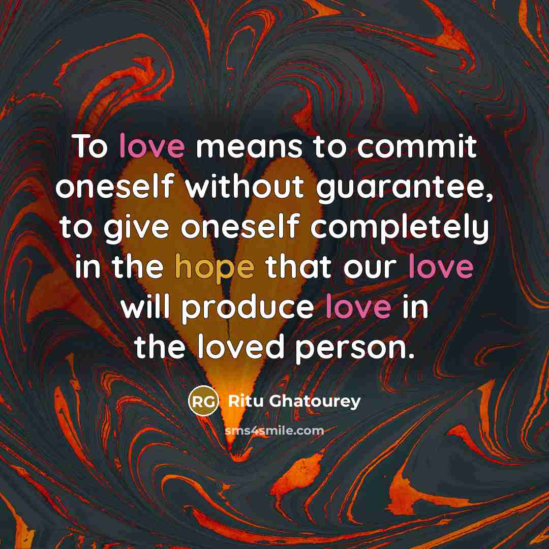 “To love means to commit oneself without guarantee, to give oneself completely in the hope that our love will produce love in the loved person.” quote by Ritu Ghatourey