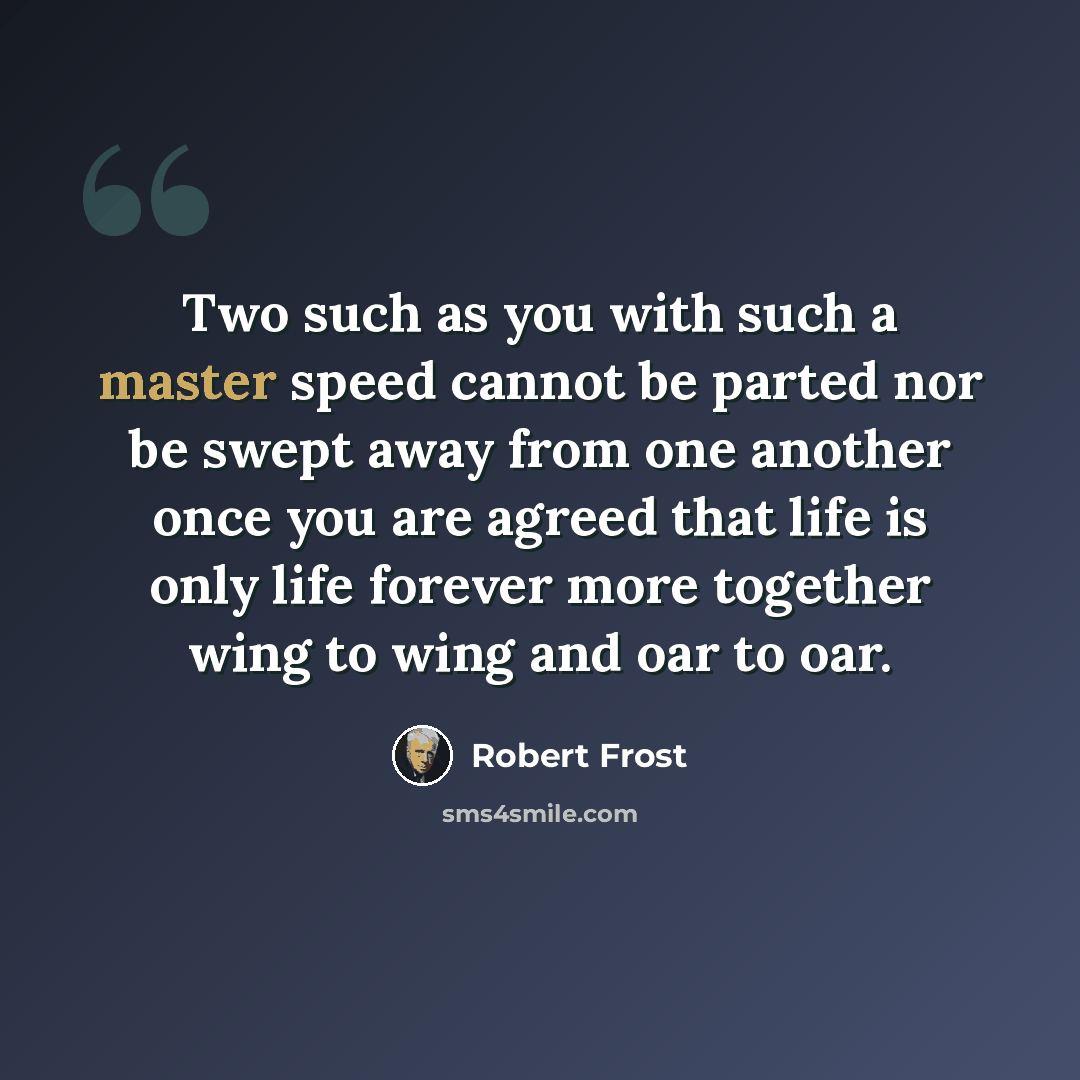 “Two such as you with such a master speed cannot be parted nor be swept away from one another once you are agreed that life is only life forever more together wing to wing and oar to oar.” quote by Robert Frost