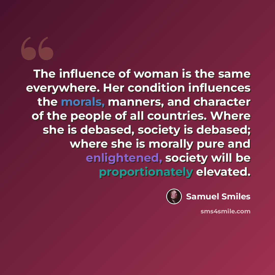 “The influence of woman is the same everywhere. Her condition influences the morals, manners, and character of the people of all countries. Where she is debased, society is debased; where she is morally pure and enlightened, society will be proportionately elevated.” quote by Samuel Smiles