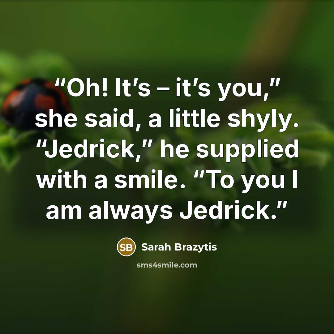 “Oh! It’s – it’s you,” she said, a little shyly. “Jedrick,” he supplied with a smile. “To you I am always Jedrick.” quote by Sarah Brazytis