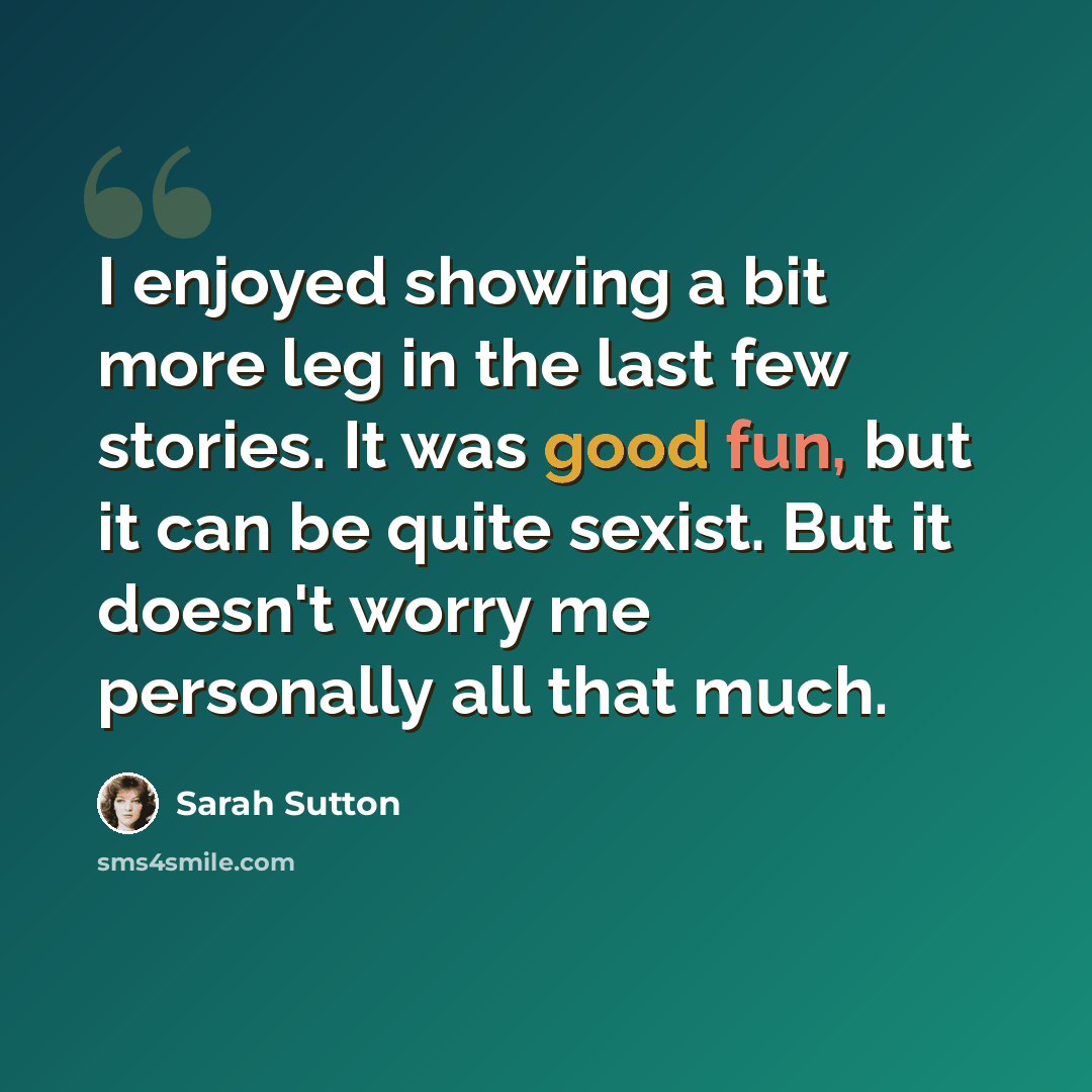 “I enjoyed showing a bit more leg in the last few stories. It was good fun, but it can be quite sexist. But it doesn't worry me personally all that much.” quote by Sarah Sutton