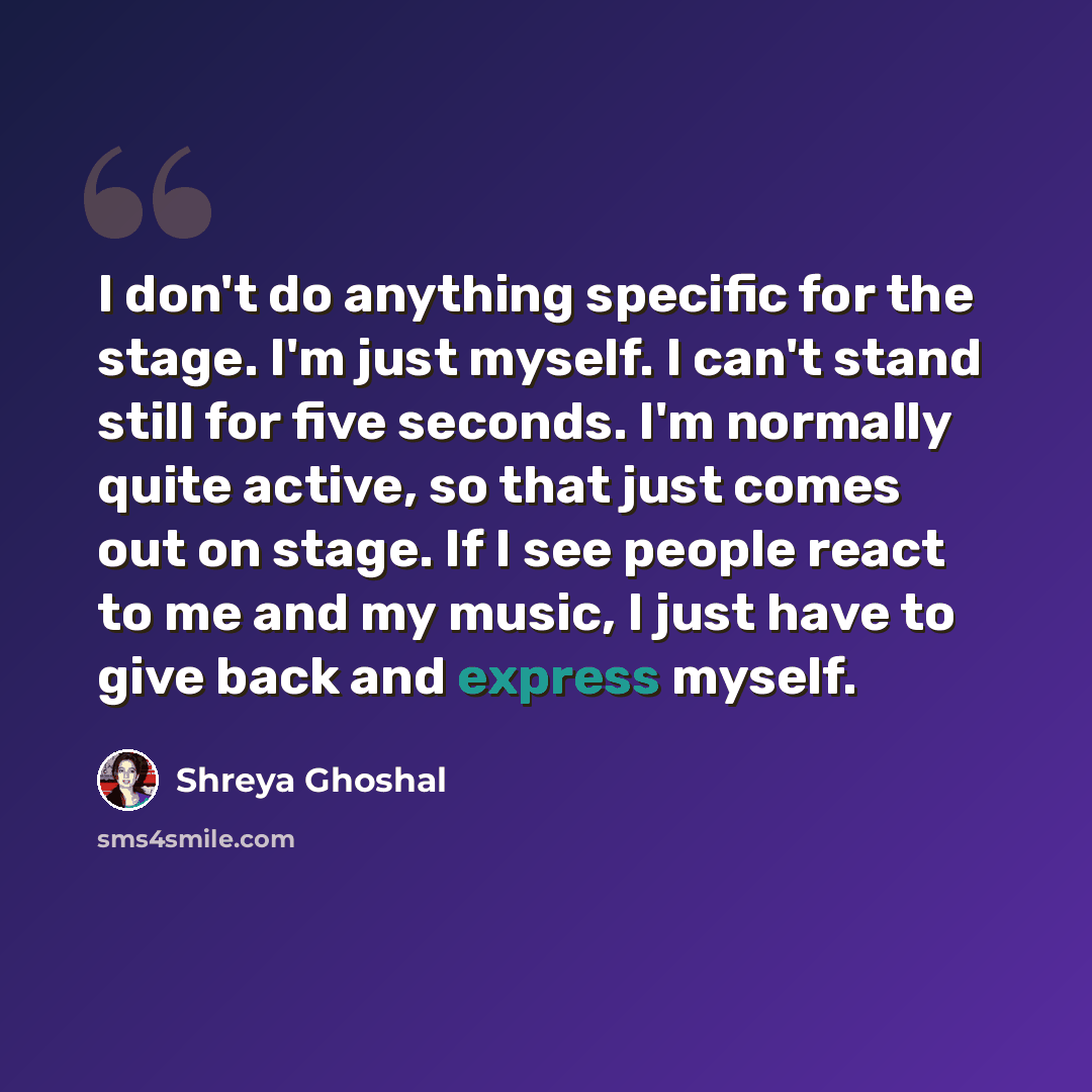 “I don't do anything specific for the stage. I'm just myself. I can't stand still for five seconds. I'm normally quite active, so that just comes out on stage. If I see people react to me and my music, I just have to give back and express myself.” quote by Shreya Ghoshal