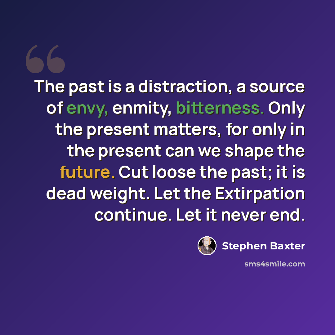 “The past is a distraction, a source of envy, enmity, bitterness. Only the present matters, for only in the present can we shape the future. Cut loose the past; it is dead weight. Let the Extirpation continue. Let it never end.” quote by Stephen Baxter