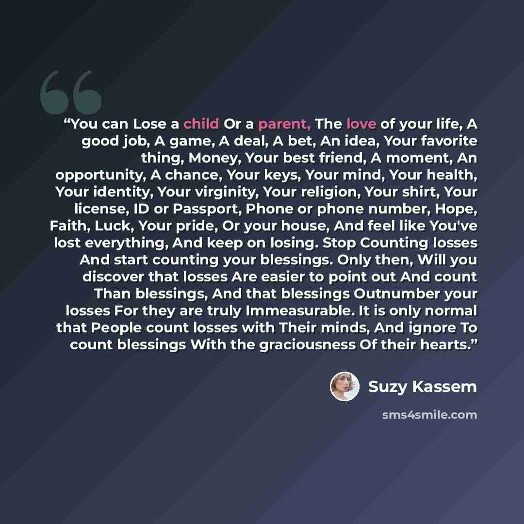 “You can Lose a child Or a parent, The love of your life, A good job, A game, A deal, A bet, An idea, Your favorite thing, Money, Your best friend, A moment, An opportunity, A chance, Your keys, Your mind, Your health, Your identity, Your virginity, Your religion, Your shirt, Your license, ID or…” quote by Suzy Kassem