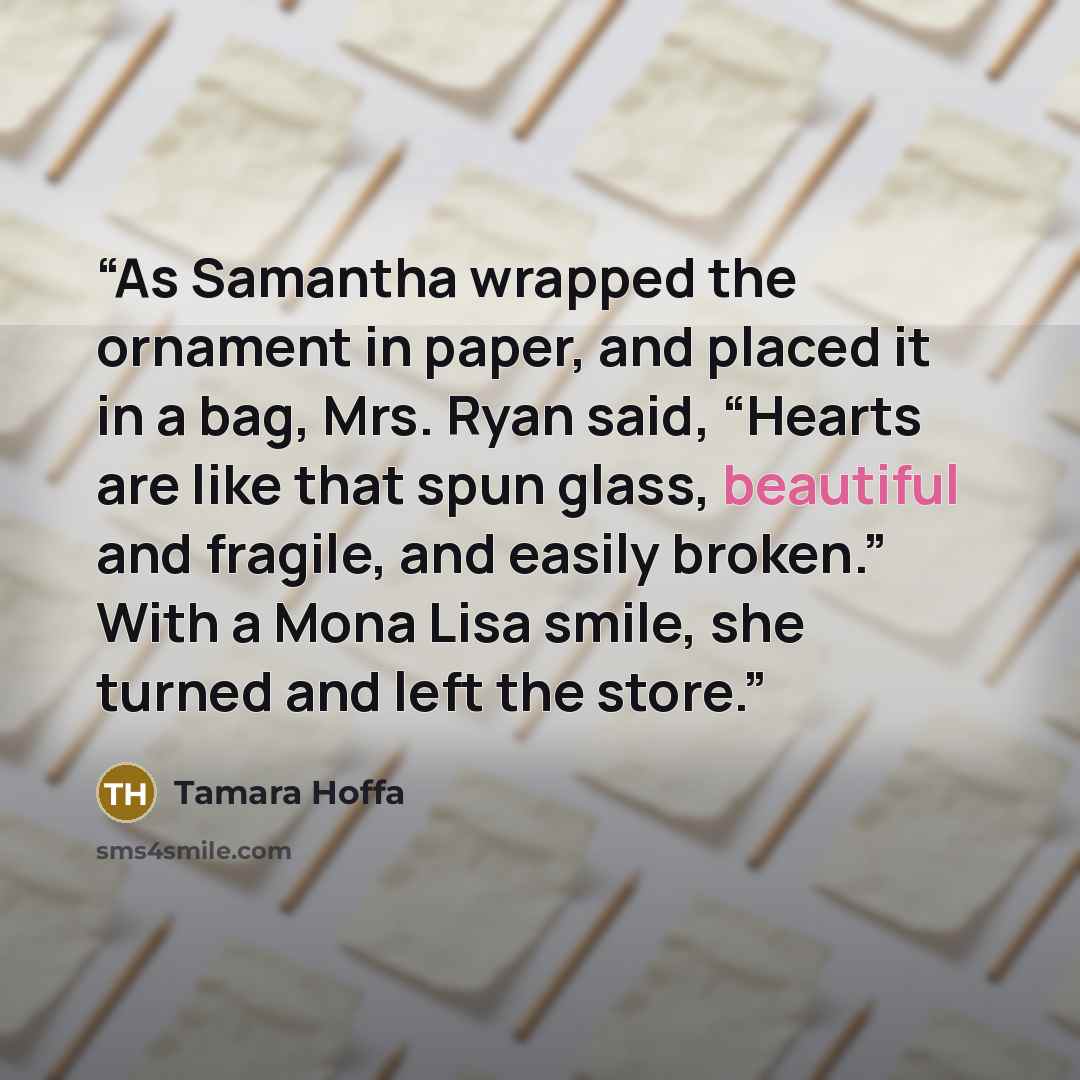 “As Samantha wrapped the ornament in paper, and placed it in a bag, Mrs. Ryan said, “Hearts are like that spun glass, beautiful and fragile, and easily broken.” With a Mona Lisa smile, she turned and left the store.” quote by Tamara Hoffa