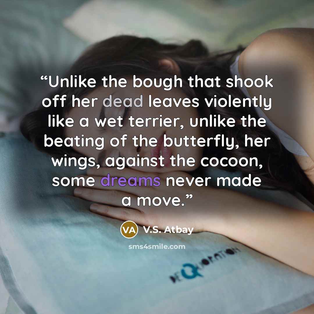 “Unlike the bough that shook off her dead leaves violently like a wet terrier, unlike the beating of the butterfly, her wings, against the cocoon, some dreams never made a move.” quote by V.S. Atbay