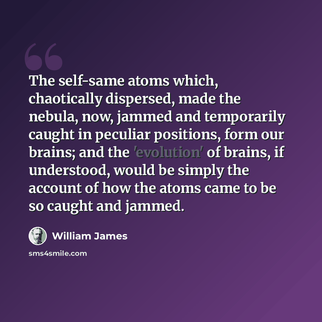 “The self-same atoms which, chaotically dispersed, made the nebula, now, jammed and temporarily caught in peculiar positions, form our brains; and the 'evolution' of brains, if understood, would be simply the account of how the atoms came to be so caught and jammed.” quote by William James