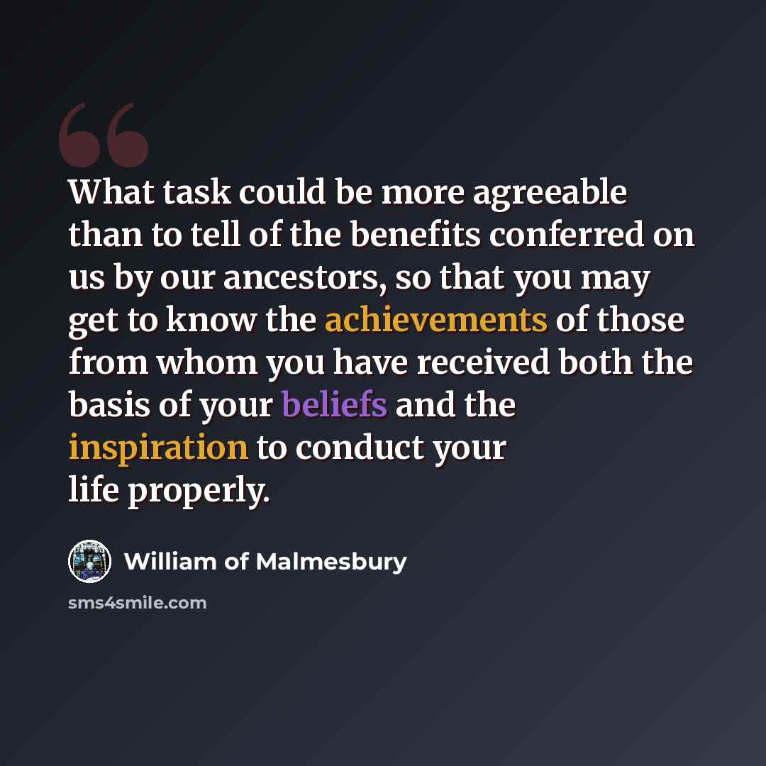 “What task could be more agreeable than to tell of the benefits conferred on us by our ancestors, so that you may get to know the achievements of those from whom you have received both the basis of your beliefs and the inspiration to conduct your life properly.” quote by William of Malmesbury