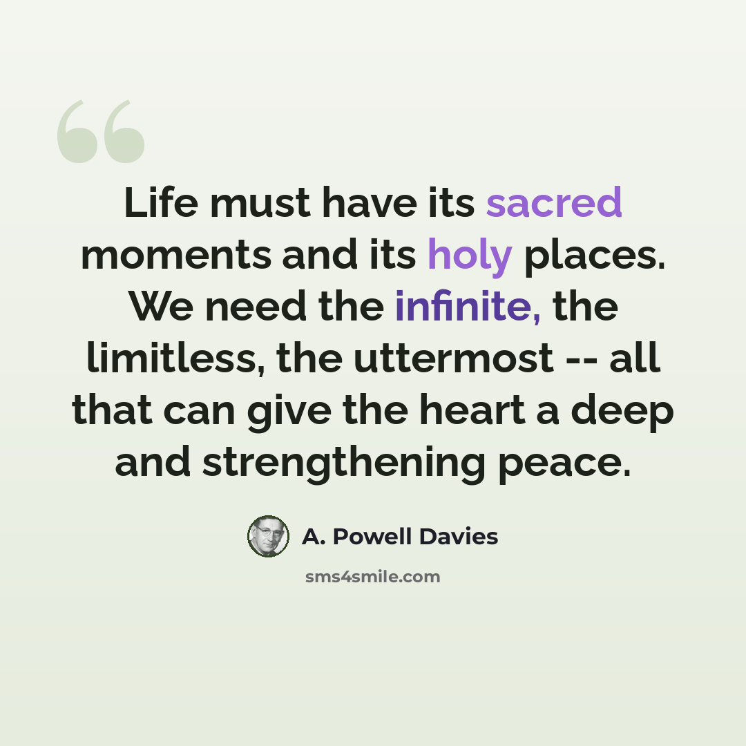 “Life must have its sacred moments and its holy places. We need the infinite, the limitless, the uttermost -- all that can give the heart a deep and strengthening peace.” quote by A. Powell Davies