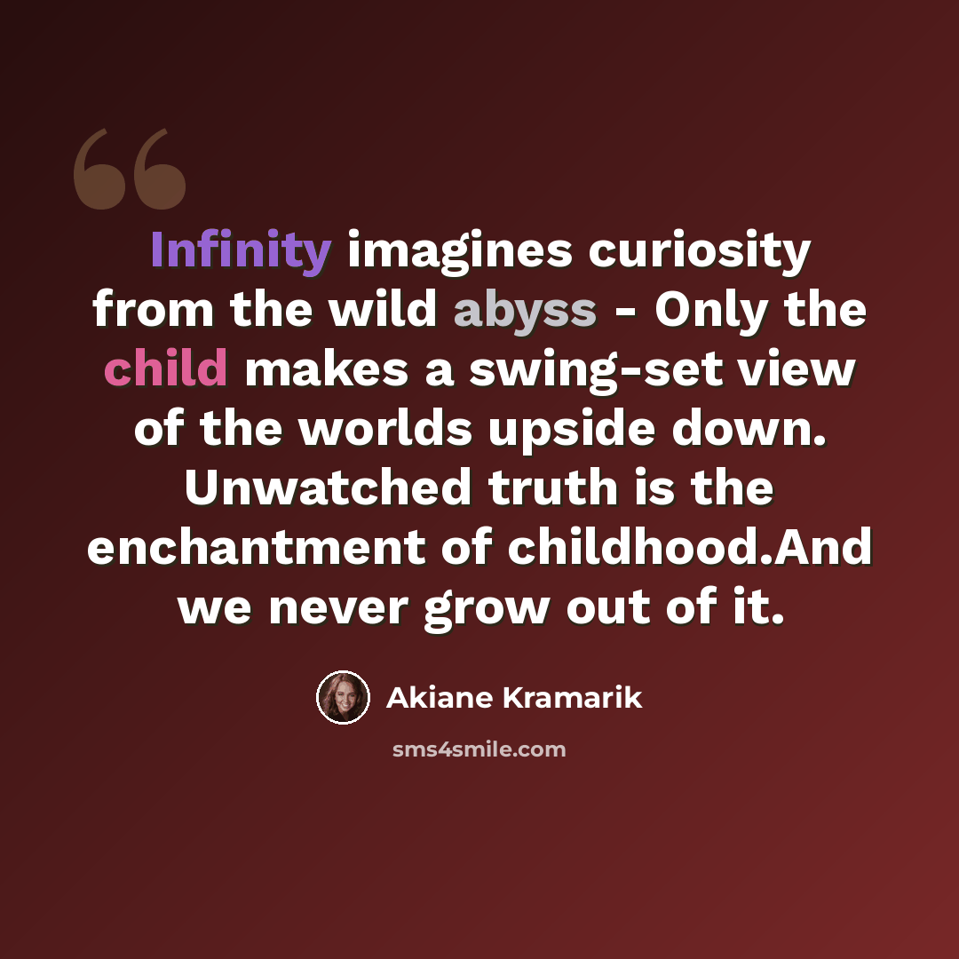 “Infinity imagines curiosity from the wild abyss - Only the child makes a swing-set view of the worlds upside down. Unwatched truth is the enchantment of childhood.And we never grow out of it.” quote by Akiane Kramarik