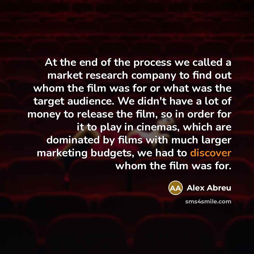 “At the end of the process we called a market research company to find out whom the film was for or what was the target audience. We didn't have a lot of money to release the film, so in order for it to play in cinemas, which are dominated by films with much larger marketing budgets, we had to…” quote by Alex Abreu
