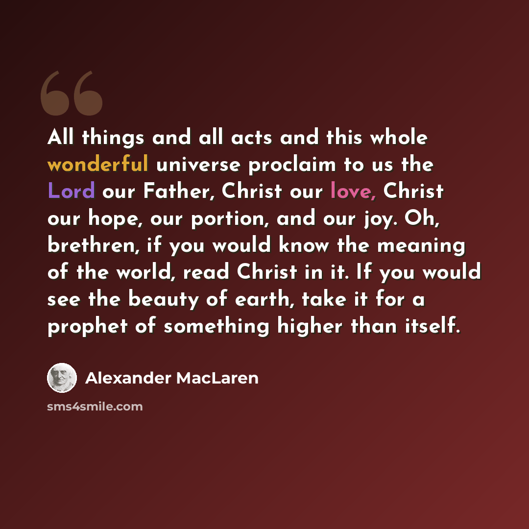 “All things and all acts and this whole wonderful universe proclaim to us the Lord our Father, Christ our love, Christ our hope, our portion, and our joy. Oh, brethren, if you would know the meaning of the world, read Christ in it. If you would see the beauty of earth, take it for a prophet of…” quote by Alexander MacLaren
