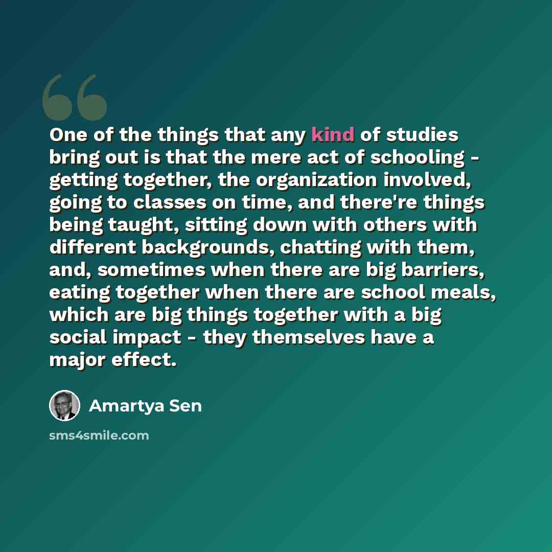 “One of the things that any kind of studies bring out is that the mere act of schooling - getting together, the organization involved, going to classes on time, and there're things being taught, sitting down with others with different backgrounds, chatting with them, and, sometimes when there are…” quote by Amartya Sen