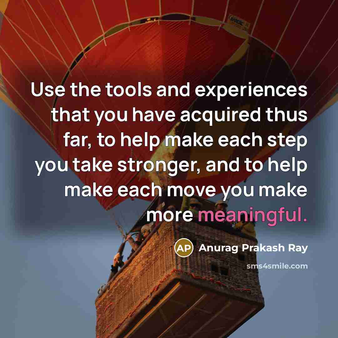 “Use the tools and experiences that you have acquired thus far, to help make each step you take stronger, and to help make each move you make more meaningful.” quote by Anurag Prakash Ray