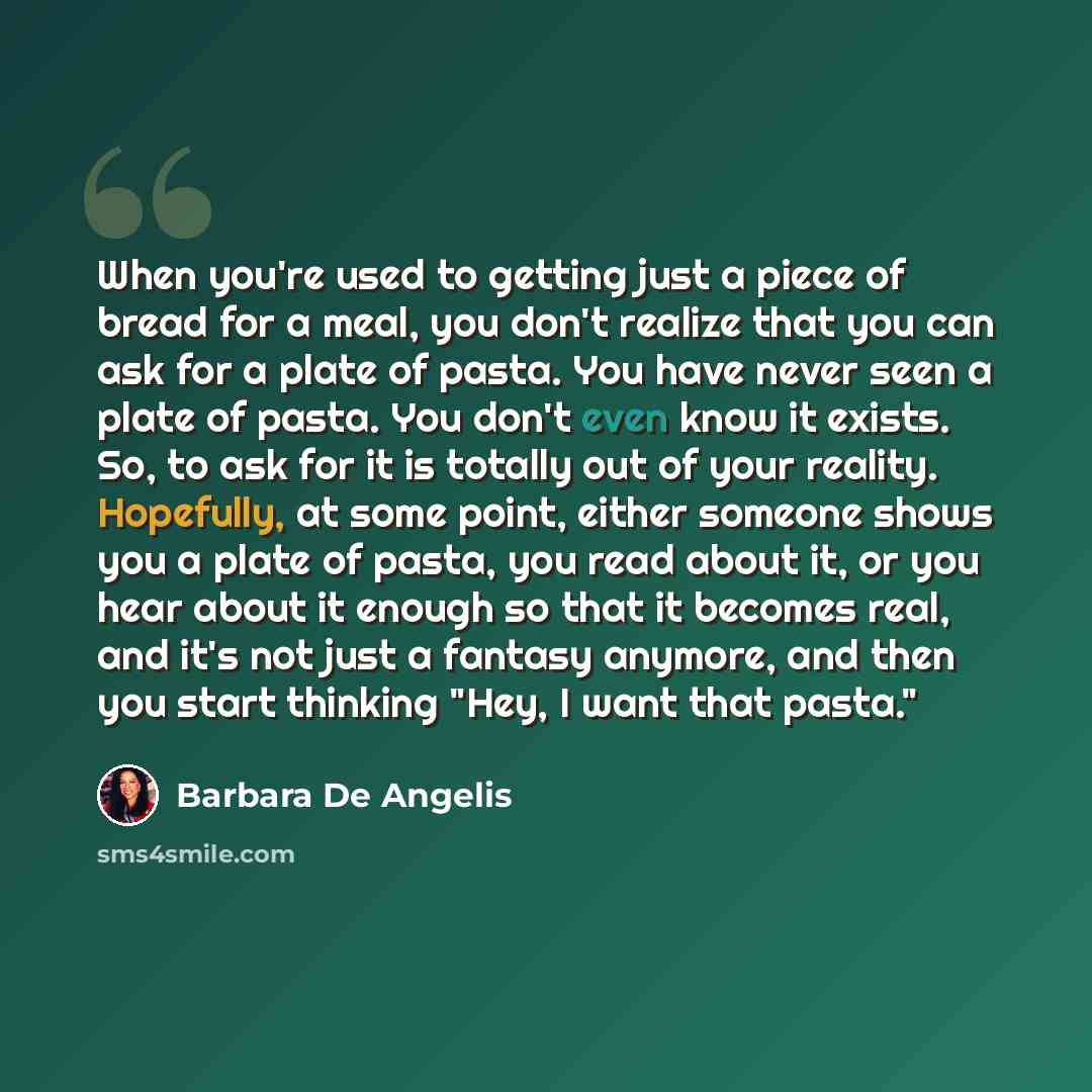 “When you're used to getting just a piece of bread for a meal, you don't realize that you can ask for a plate of pasta. You have never seen a plate of pasta. You don't even know it exists. So, to ask for it is totally out of your reality. Hopefully, at some point, either someone shows you a plate…” quote by Barbara De Angelis