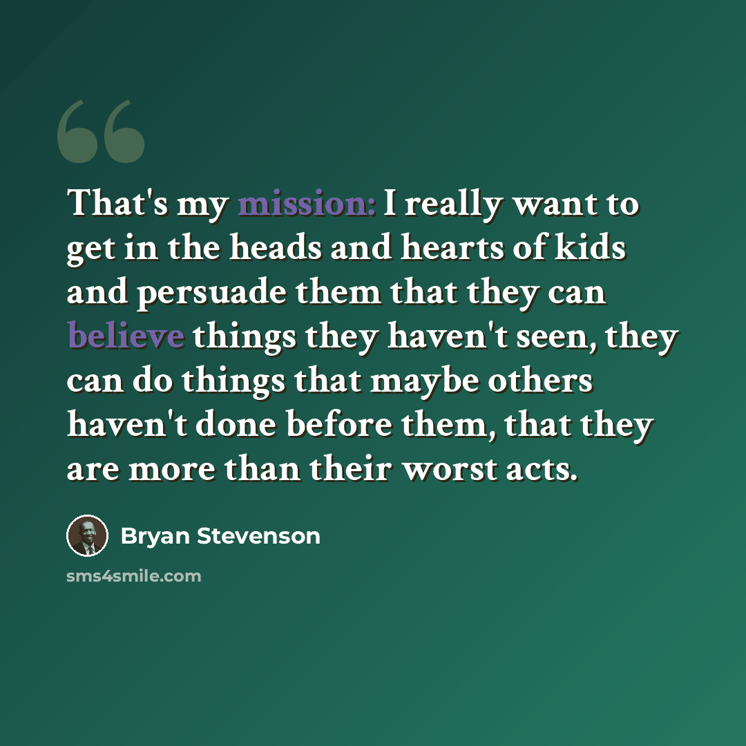 “That's my mission: I really want to get in the heads and hearts of kids and persuade them that they can believe things they haven't seen, they can do things that maybe others haven't done before them, that they are more than their worst acts.” quote by Bryan Stevenson