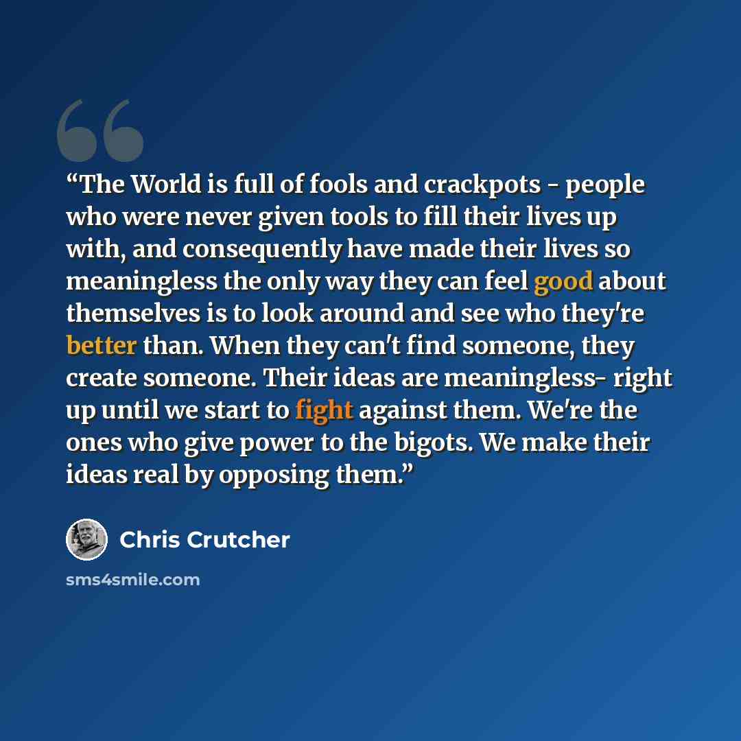 “The World is full of fools and crackpots - people who were never given tools to fill their lives up with, and consequently have made their lives so meaningless the only way they can feel good about themselves is to look around and see who they're better than. When they can't find someone, they…” quote by Chris Crutcher