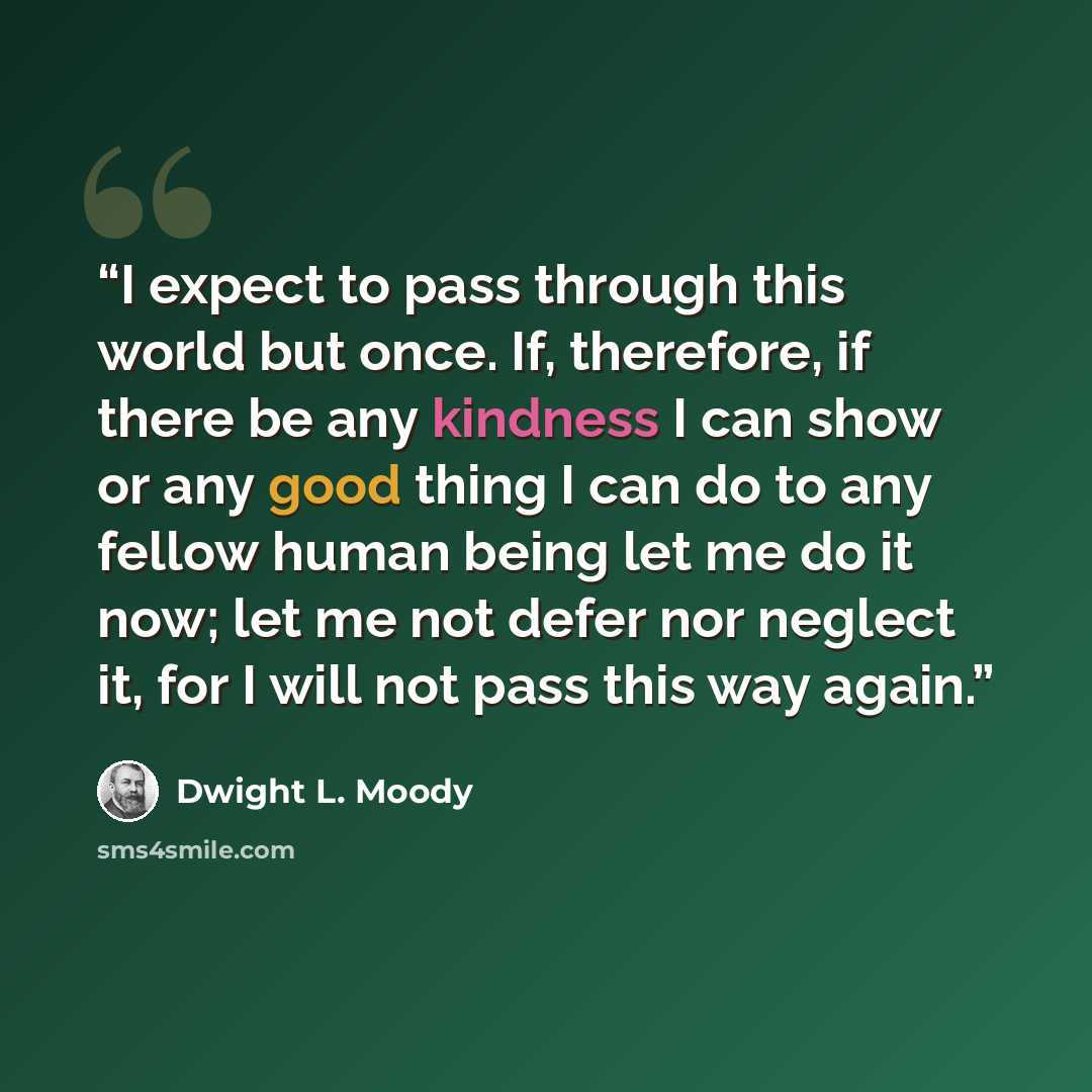 “I expect to pass through this world but once. If, therefore, if there be any kindness I can show or any good thing I can do to any fellow human being let me do it now; let me not defer nor neglect it, for I will not pass this way again.” quote by Dwight L. Moody