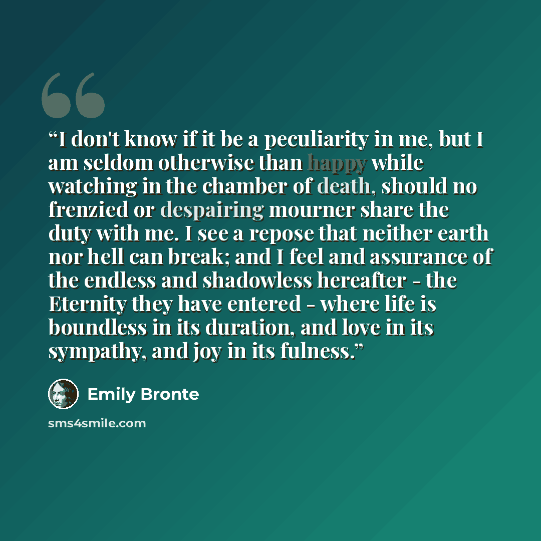 “I don't know if it be a peculiarity in me, but I am seldom otherwise than happy while watching in the chamber of death, should no frenzied or despairing mourner share the duty with me. I see a repose that neither earth nor hell can break; and I feel and assurance of the endless and shadowless…” quote by Emily Brontë