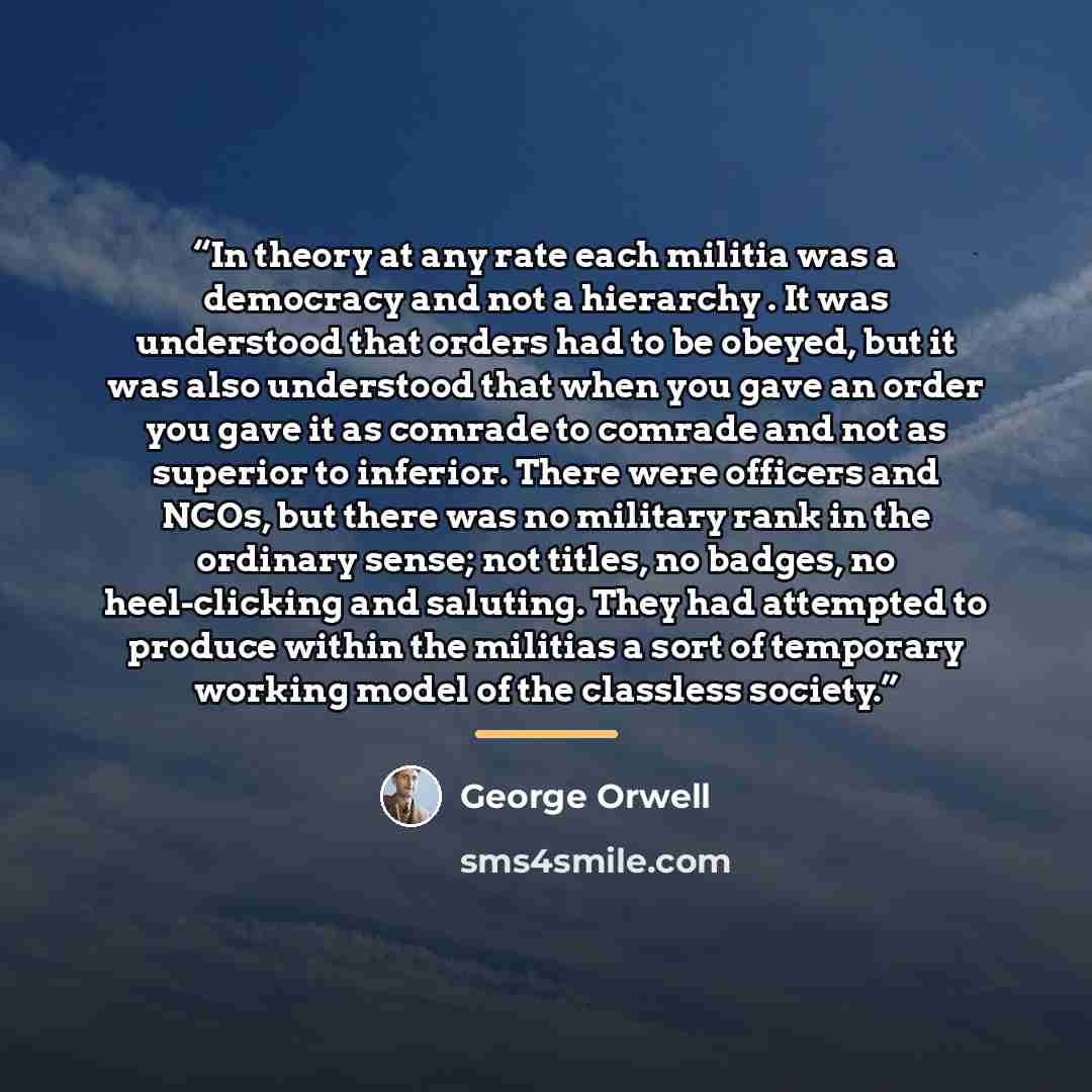 “In theory at any rate each militia was a democracy and not a hierarchy . It was understood that orders had to be obeyed, but it was also understood that when you gave an order you gave it as comrade to comrade and not as superior to inferior. There were officers and NCOs, but there was no military…” quote by George Orwell
