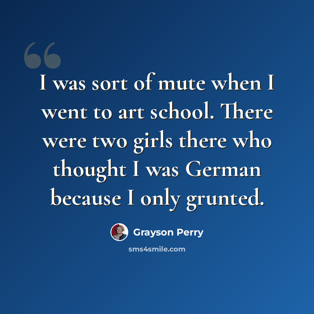 “I was sort of mute when I went to art school. There were two girls there who thought I was German because I only grunted.” quote by Grayson Perry