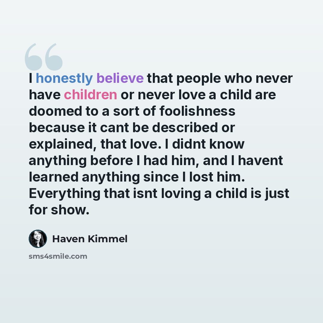 “I honestly believe that people who never have children or never love a child are doomed to a sort of foolishness because it cant be described or explained, that love. I didnt know anything before I had him, and I havent learned anything since I lost him. Everything that isnt loving a child is just…” quote by Haven Kimmel
