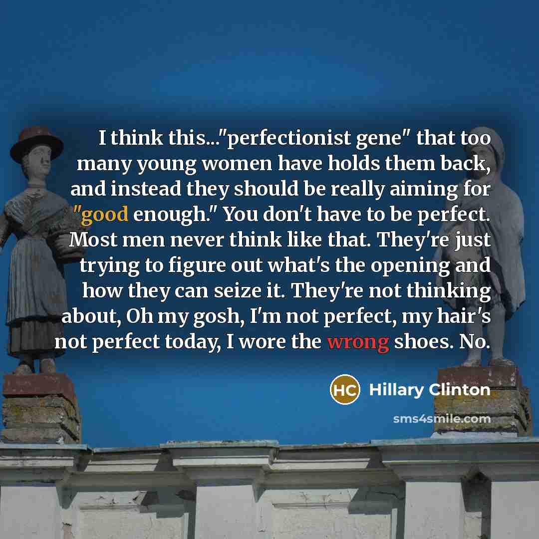 “I think this..."perfectionist gene" that too many young women have holds them back, and instead they should be really aiming for "good enough." You don't have to be perfect. Most men never think like that. They're just trying to figure out what's the opening and how they can seize it. They're not…” quote by Hillary Clinton