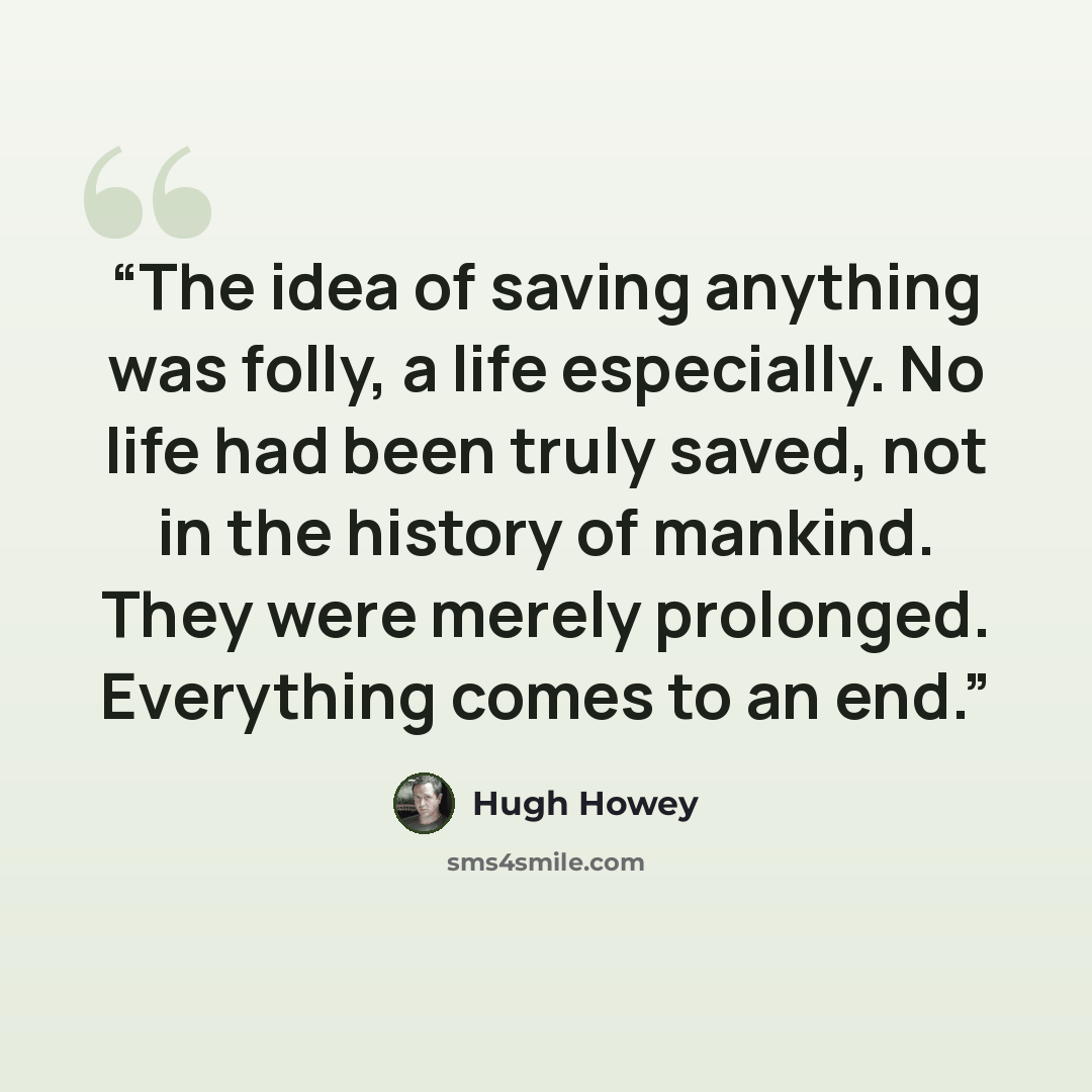 “The idea of saving anything was folly, a life especially. No life had been truly saved, not in the history of mankind. They were merely prolonged. Everything comes to an end.” quote by Hugh Howey
