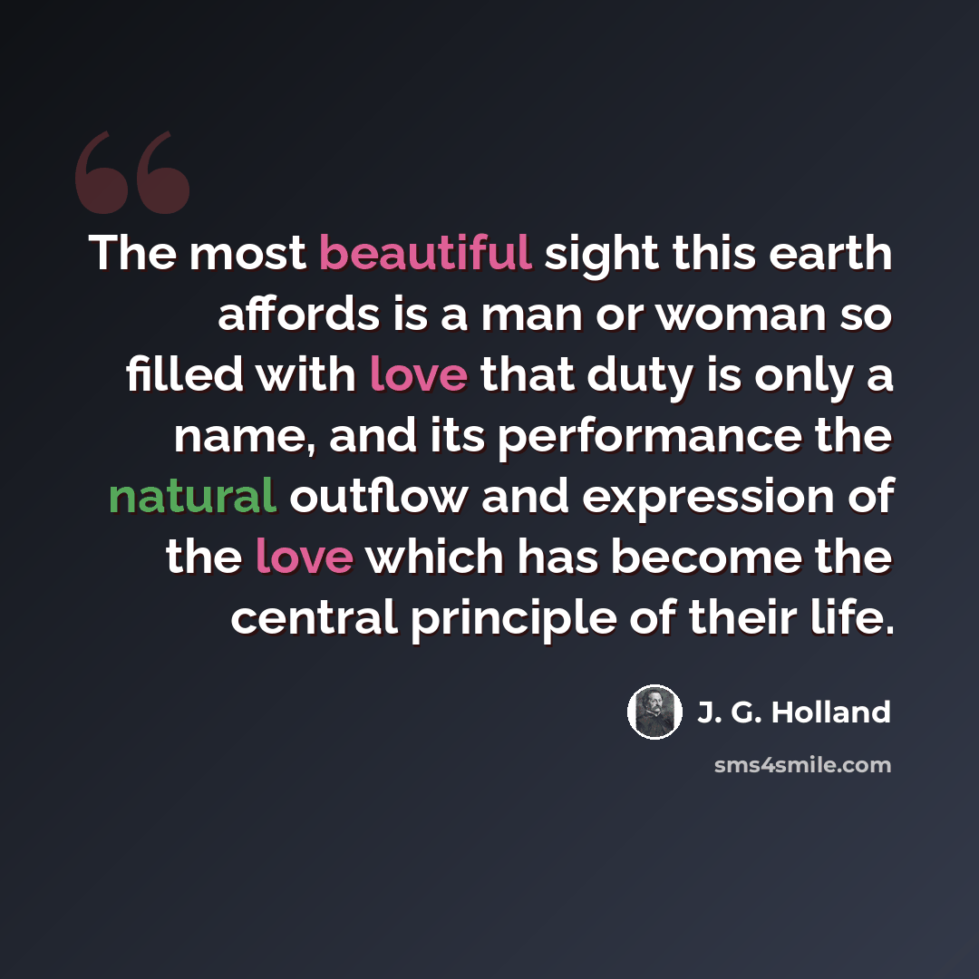“The most beautiful sight this earth affords is a man or woman so filled with love that duty is only a name, and its performance the natural outflow and expression of the love which has become the central principle of their life.” quote by J. G. Holland