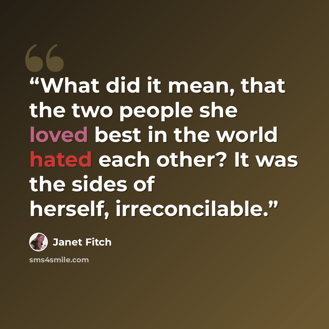 “What did it mean, that the two people she loved best in the world hated each other? It was the sides of herself, irreconcilable.” quote by Janet Fitch