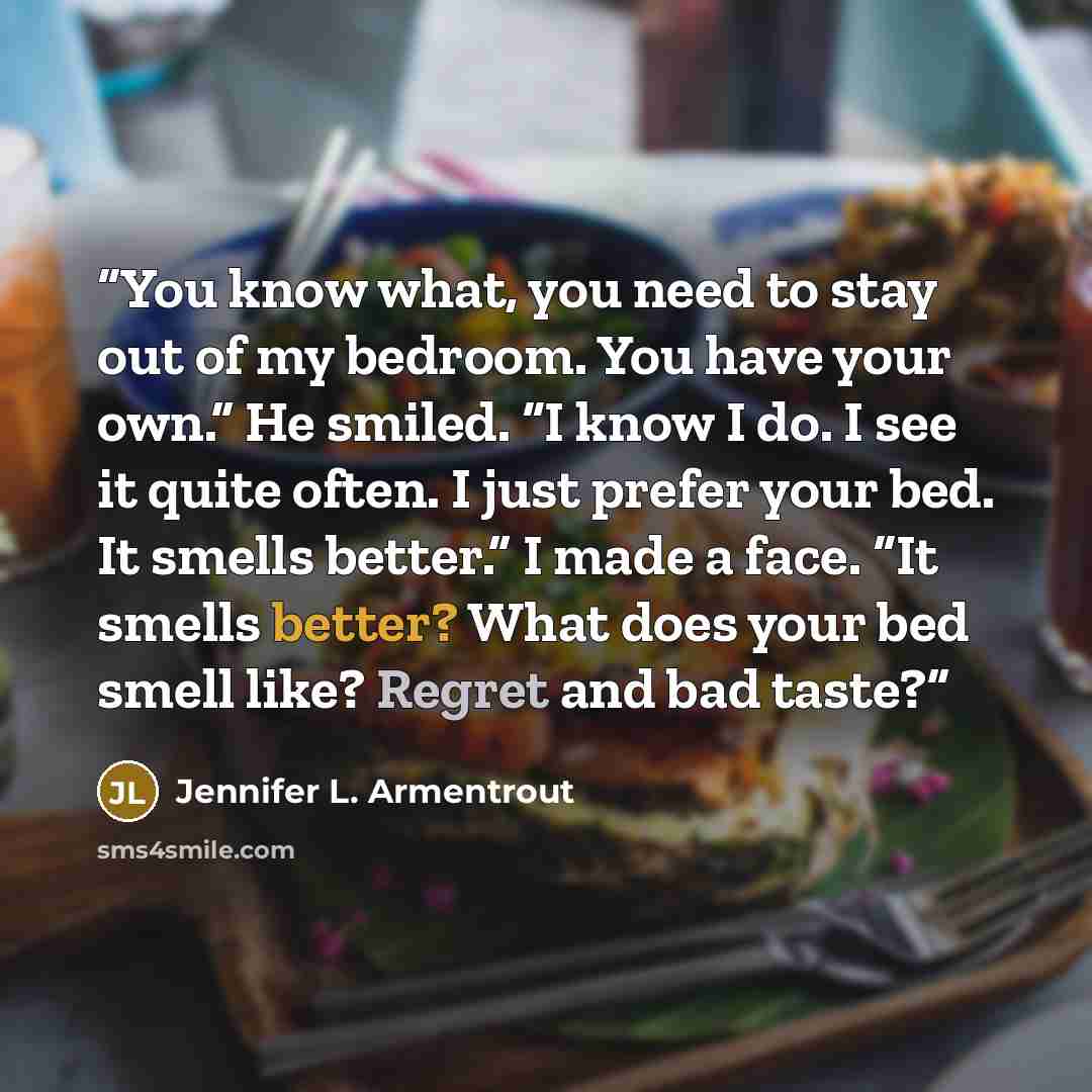 “You know what, you need to stay out of my bedroom. You have your own.” He smiled. “I know I do. I see it quite often. I just prefer your bed. It smells better.” I made a face. “It smells better? What does your bed smell like? Regret and bad taste?” quote by Jennifer L. Armentrout