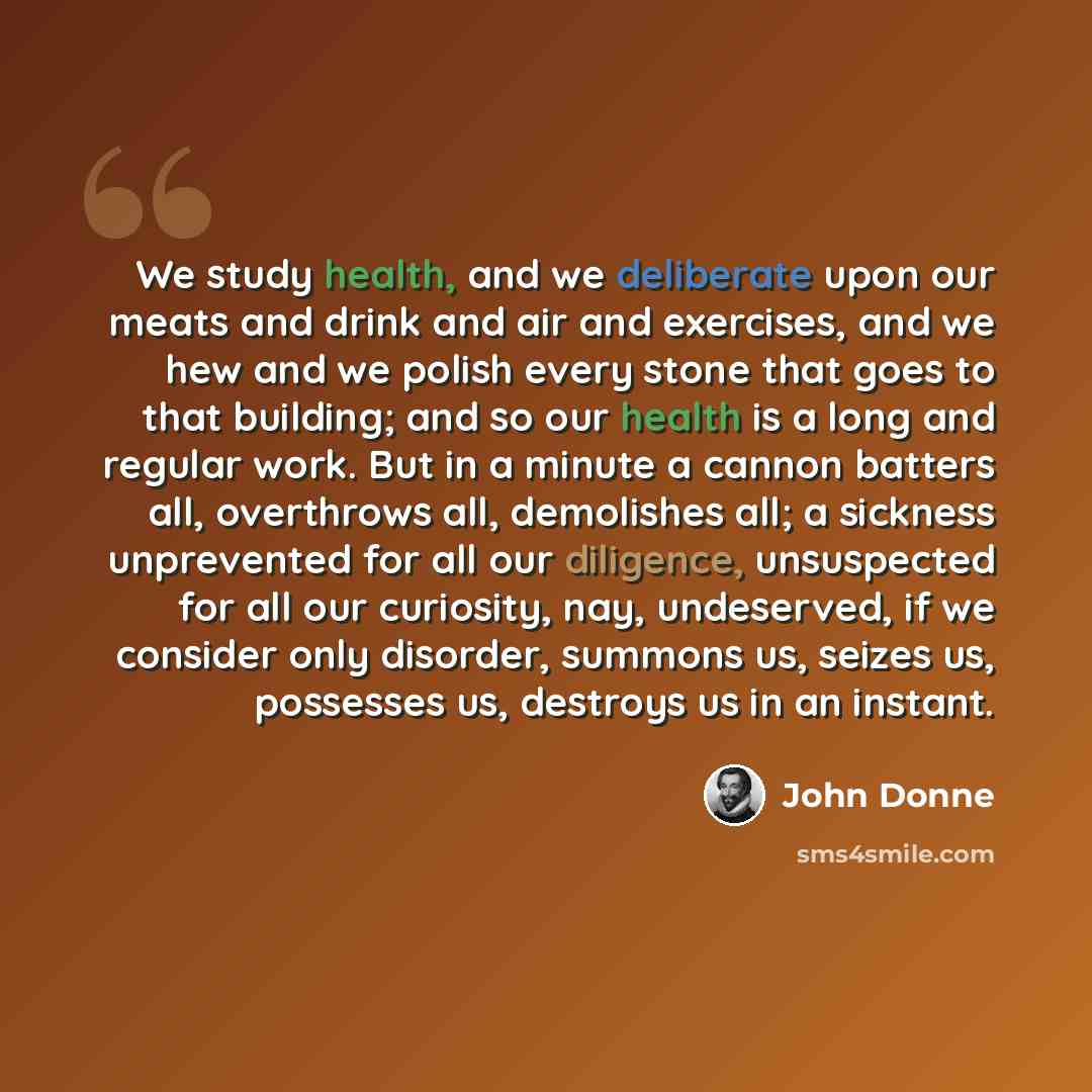 “We study health, and we deliberate upon our meats and drink and air and exercises, and we hew and we polish every stone that goes to that building; and so our health is a long and regular work. But in a minute a cannon batters all, overthrows all, demolishes all; a sickness unprevented for all our…” quote by John Donne