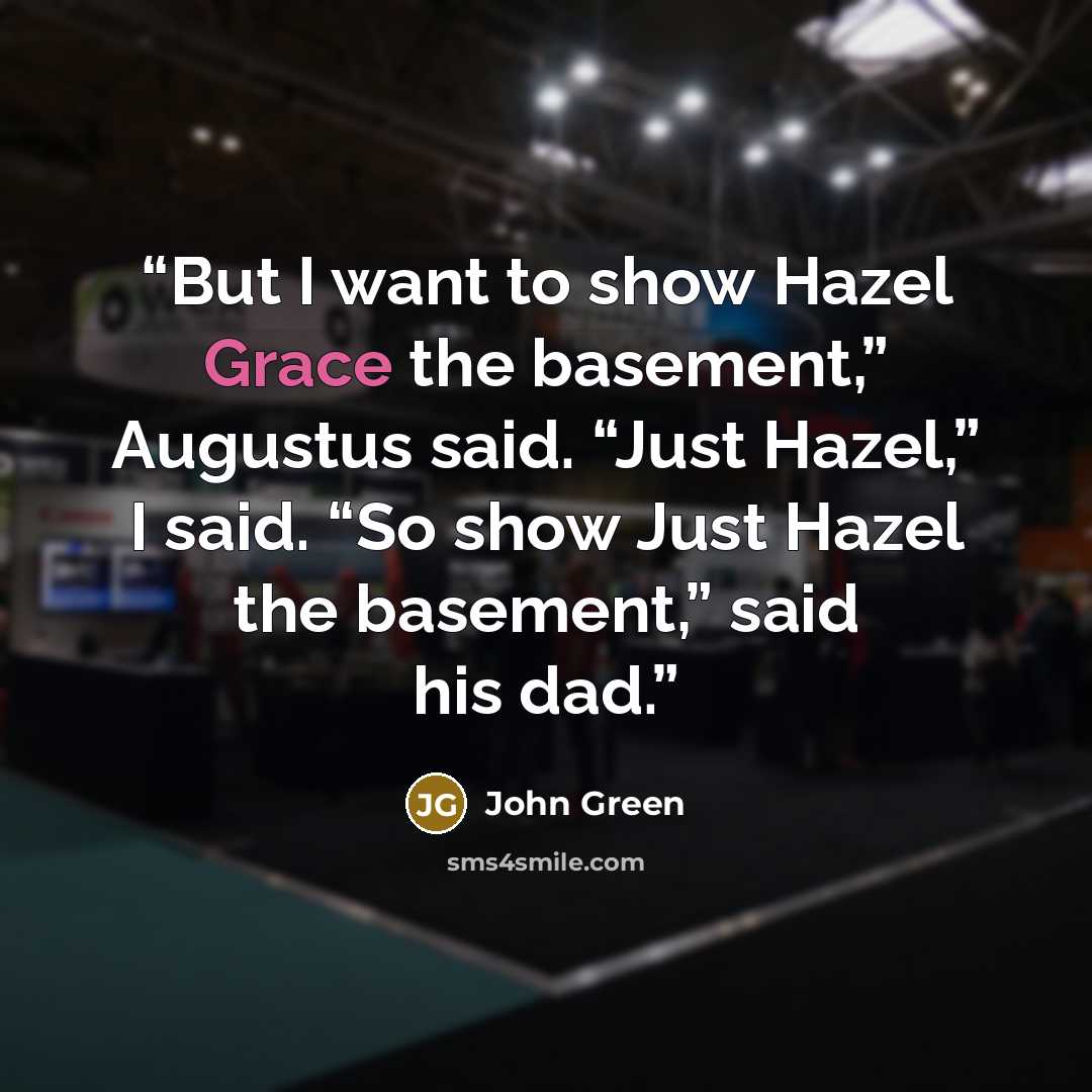 “But I want to show Hazel Grace the basement,” Augustus said. “Just Hazel,” I said. “So show Just Hazel the basement,” said his dad.” quote by John Green