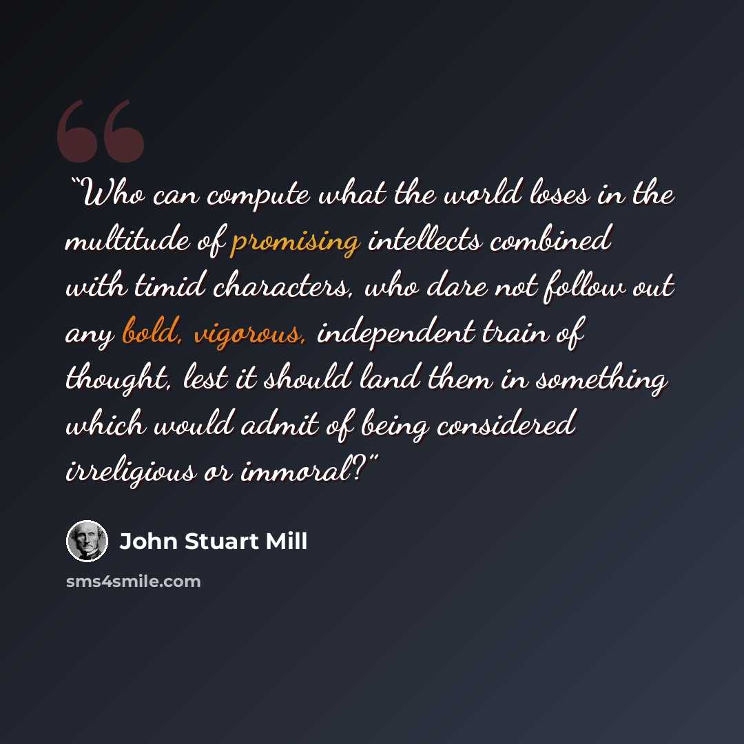 “Who can compute what the world loses in the multitude of promising intellects combined with timid characters, who dare not follow out any bold, vigorous, independent train of thought, lest it should land them in something which would admit of being considered irreligious or immoral?” quote by John Stuart Mill