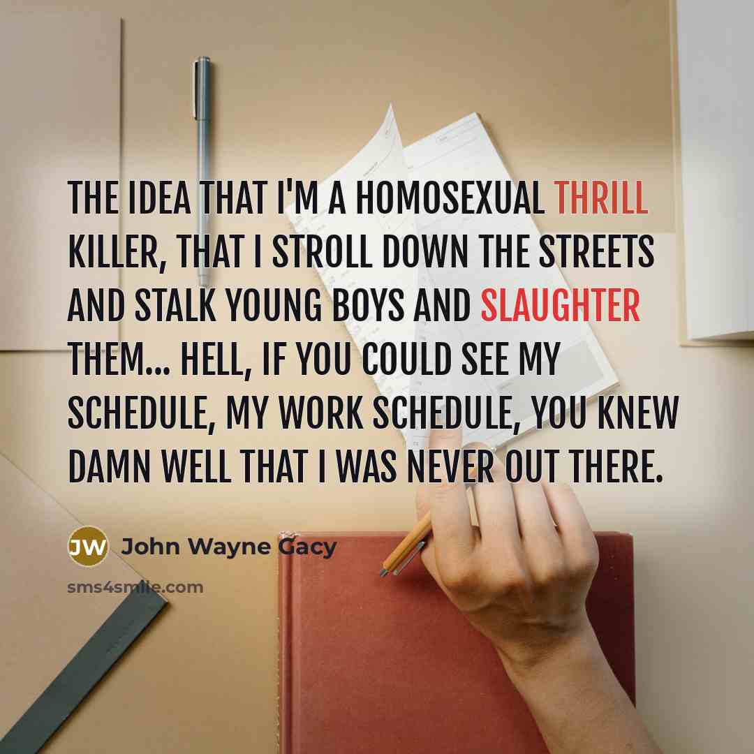 “The idea that I'm a homosexual thrill killer, that I stroll down the streets and stalk young boys and slaughter them... Hell, if you could see my schedule, my work schedule, you knew damn well that I was never out there.” quote by John Wayne Gacy