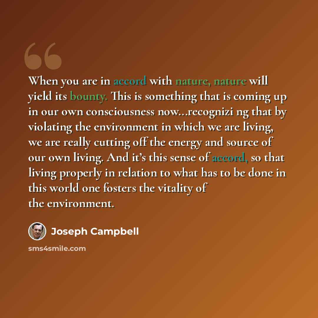 “When you are in accord with nature, nature will yield its bounty. This is something that is coming up in our own consciousness now...recognizi ng that by violating the environment in which we are living, we are really cutting off the energy and source of our own living. And it’s this sense of…” quote by Joseph Campbell