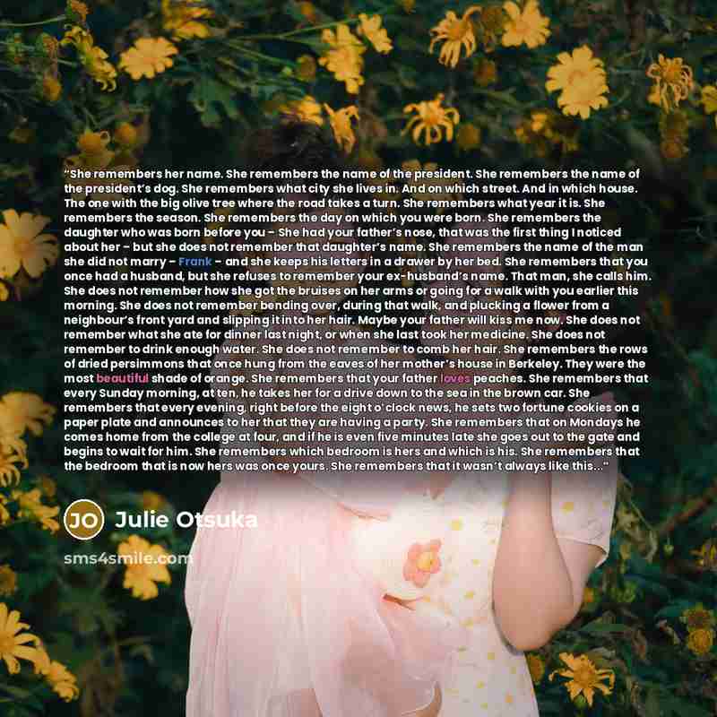 “She remembers her name. She remembers the name of the president. She remembers the name of the president’s dog. She remembers what city she lives in. And on which street. And in which house. The one with the big olive tree where the road takes a turn. She remembers what year it is. She remembers…” quote by Julie Otsuka