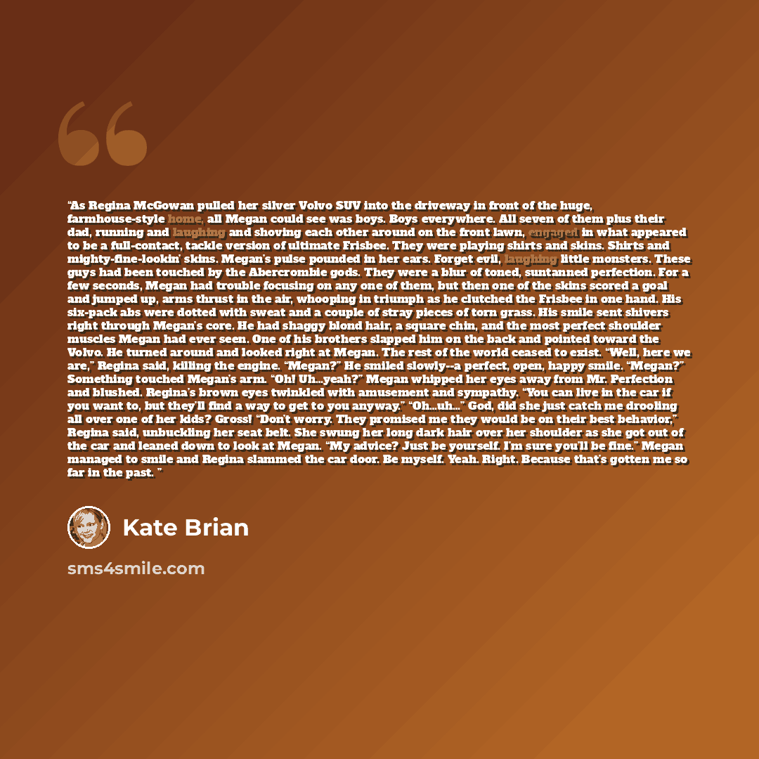 “As Regina McGowan pulled her silver Volvo SUV into the driveway in front of the huge, farmhouse-style home, all Megan could see was boys. Boys everywhere. All seven of them plus their dad, running and laughing and shoving each other around on the front lawn, engaged in what appeared to be a…” quote by Kate Brian