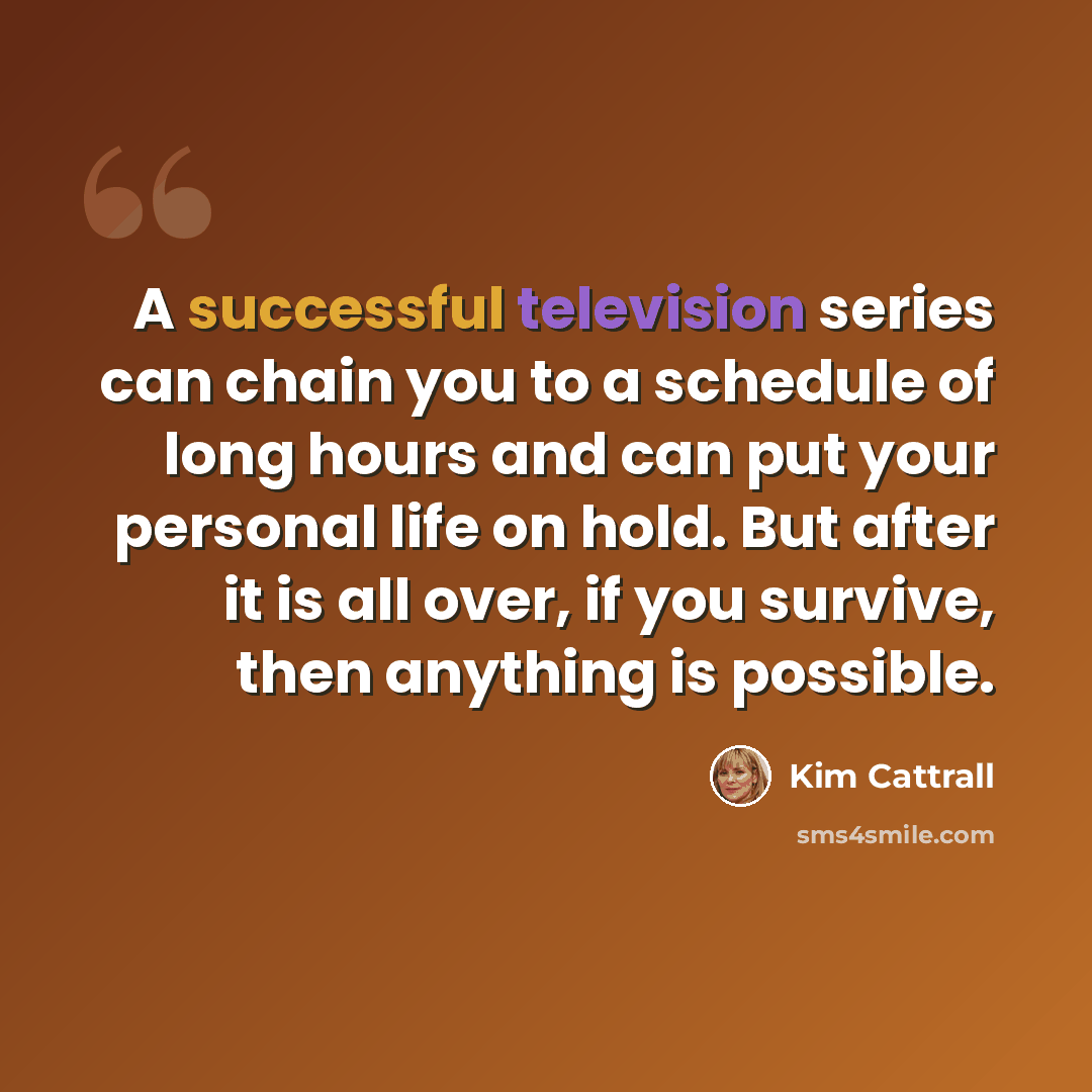 “A successful television series can chain you to a schedule of long hours and can put your personal life on hold. But after it is all over, if you survive, then anything is possible.” quote by Kim Cattrall