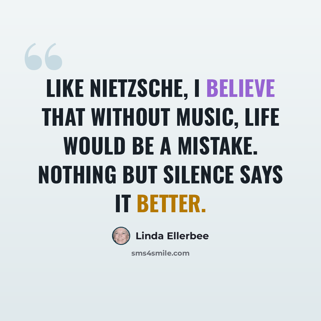 “Like Nietzsche, I believe that without music, life would be a mistake. Nothing but silence says it better.” quote by Linda Ellerbee