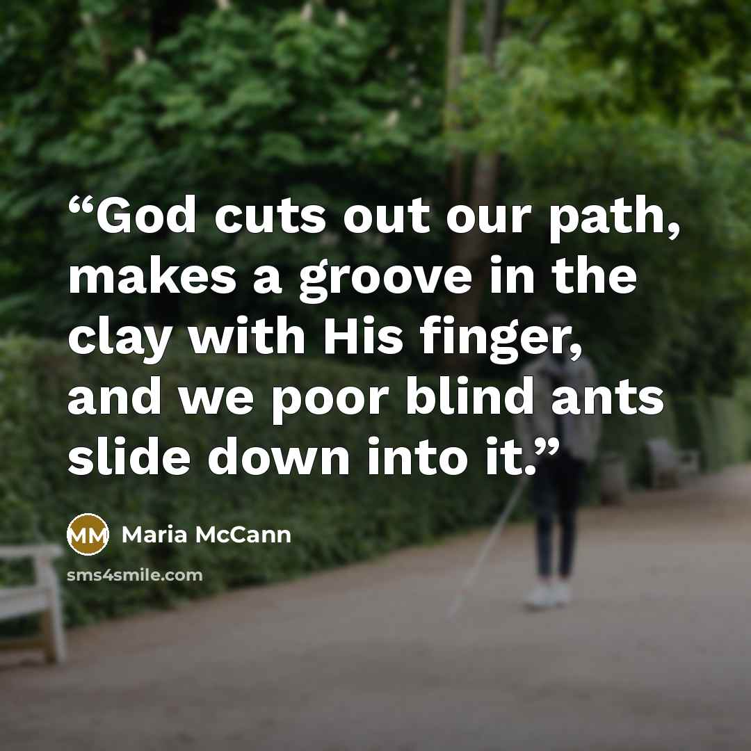 “God cuts out our path, makes a groove in the clay with His finger, and we poor blind ants slide down into it.” quote by Maria McCann