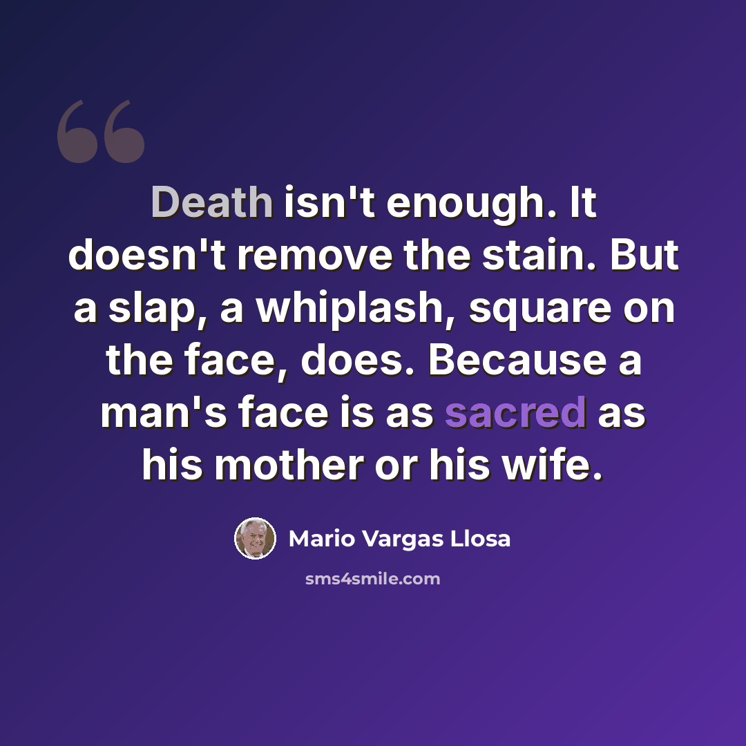 “Death isn't enough. It doesn't remove the stain. But a slap, a whiplash, square on the face, does. Because a man's face is as sacred as his mother or his wife.” quote by Mario Vargas Llosa