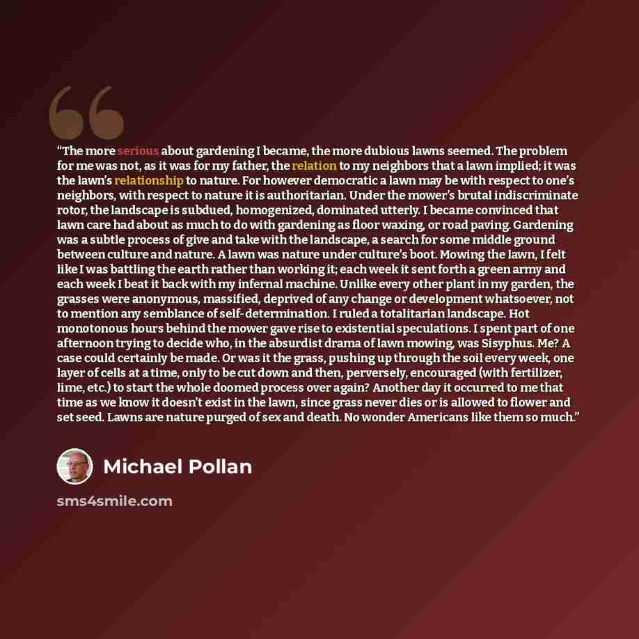 “The more serious about gardening I became, the more dubious lawns seemed. The problem for me was not, as it was for my father, the relation to my neighbors that a lawn implied; it was the lawn’s relationship to nature. For however democratic a lawn may be with respect to one’s neighbors, with…” quote by Michael Pollan