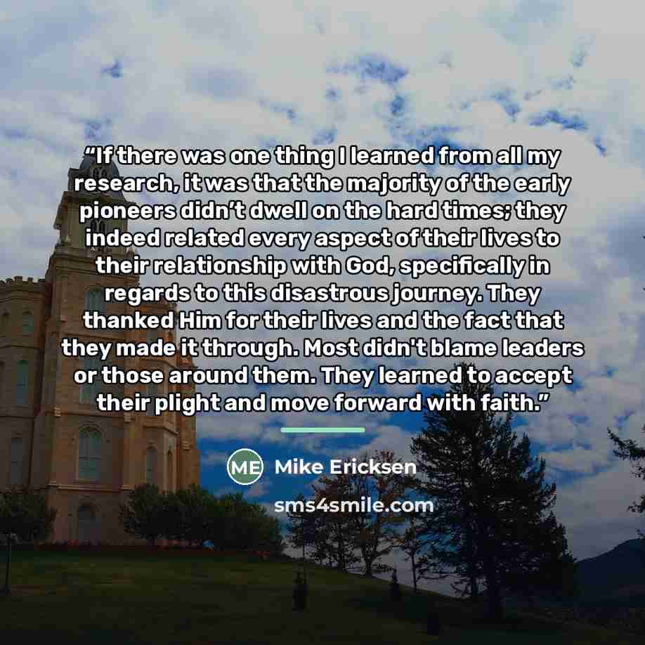 “If there was one thing I learned from all my research, it was that the majority of the early pioneers didn’t dwell on the hard times; they indeed related every aspect of their lives to their relationship with God, specifically in regards to this disastrous journey. They thanked Him for their lives…” quote by Mike Ericksen